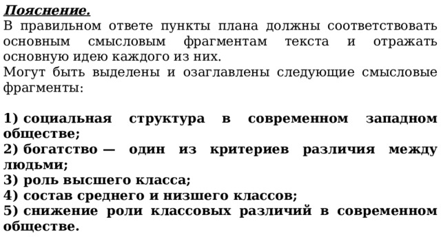 Пояснение. В правильном ответе пункты плана должны соответствовать основным смысловым фрагментам текста и отражать основную идею каждого из них. Могут быть выделены и озаглавлены следующие смысловые фрагменты: 1)  социальная структура в современном западном обществе; 2)  богатство  — один из критериев различия между людьми; 3)  роль высшего класса; 4)  состав среднего и низшего классов; 5)  снижение роли классовых различий в современном обществе. Возможны иные формулировки пунктов плана, не искажающие сути основной идеи фрагмента, и выделение дополнительных смысловых блоков. 