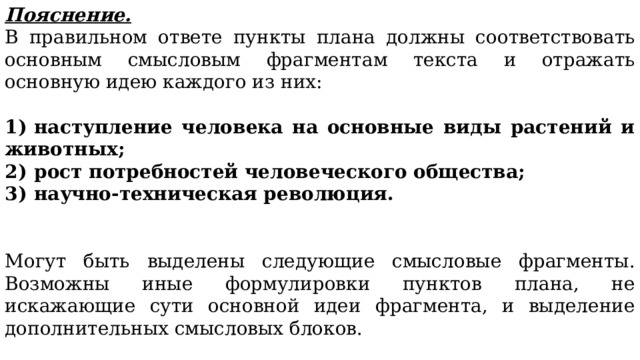 Пояснение. В правильном ответе пункты плана должны соответствовать основным смысловым фрагментам текста и отражать основную идею каждого из них: 1)  наступление человека на основные виды растений и животных; 2)  рост потребностей человеческого общества; 3)  научно-техническая революция. Могут быть выделены следующие смысловые фрагменты. Возможны иные формулировки пунктов плана, не искажающие сути основной идеи фрагмента, и выделение дополнительных смысловых блоков. 