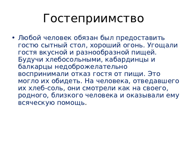 Гостеприимство Любой человек обязан был предоставить гостю сытный стол, хороший огонь. Угощали гостя вкусной и разнообразной пищей. Будучи хлебосольными, кабардинцы и балкарцы недоброжелательно воспринимали отказ гостя от пищи. Это могло их обидеть. На человека, отведавшего их хлеб-соль, они смотрели как на своего, родного, близкого человека и оказывали ему всяческую помощь .    