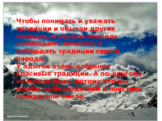 Чтобы понимать и уважать традиции и обычаи других народов, в первую очередь необходимо почитать и соблюдать традиции своего народа. У адыгов очень добрые и красивые традиции. А по-другому не может быть, потому что мы живём на благодатной и поистине прекрасной земле. 