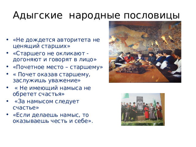 Адыгские народные пословицы «Не дождется авторитета не ценящий старших» «Старшего не окликают - догоняют и говорят в лицо» «Почетное место – старшему» « Почет оказав старшему, заслужишь уважение»  « Не имеющий намыса не обретет счастья»  «За намысом следует счастье» «Если делаешь намыс, то оказываешь честь и себе».    