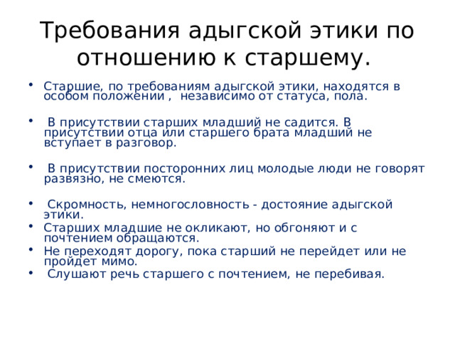 Требования адыгской этики по отношению к старшему. Старшие, по требованиям адыгской этики, находятся в особом положении , независимо от статуса, пола.  В присутствии старших младший не садится. В присутствии отца или старшего брата младший не вступает в разговор.  В присутствии посторонних лиц молодые люди не говорят развязно, не смеются.  Скромность, немногословность - достояние адыгской этики. Старших младшие не окликают, но обгоняют и с почтением обращаются. Не переходят дорогу, пока старший не перейдет или не пройдет мимо.  Слушают речь старшего с почтением, не перебивая.    