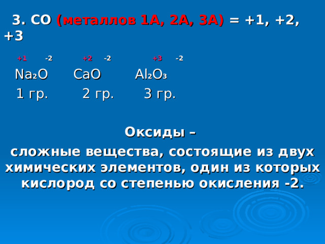  3. СО ( металлов 1А, 2А, 3А )  = +1, +2, +3   +1   -2 +2   -2 +3   -2  Na 2 О Ca О   Al 2 О 3   1 гр. 2 гр. 3 гр. Оксиды – сложные вещества, состоящие из двух химических элементов, один из которых кислород со степенью окисления -2.   