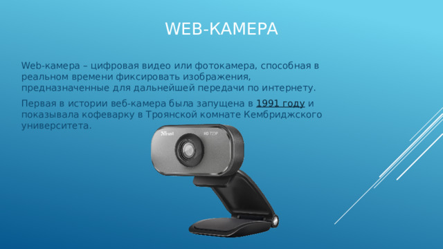 Web-Камера Web-камера – цифровая видео или фотокамера, способная в реальном времени фиксировать изображения, предназначенные для дальнейшей передачи по интернету. Первая в истории веб-камера была запущена в  1991 году  и показывала кофеварку в Троянской комнате Кембриджского университета. 