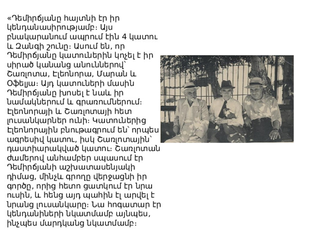 «Դեմիրճյանը հայտնի էր իր կենդանասիրությամբ։ Այս բնակարանում ապրում էին 4 կատու և Զանգի շունը։ Ասում են, որ Դեմիրճյանը կատուներին կոչել է իր սիրած կանանց անուններով՝ Շառլոտա, Էլեոնորա, Մարան և Օֆելյա։ Այդ կատուների մասին Դեմիրճյանը խոսել է նաև իր նամակներում և գրառումներում։ Էլեոնորայի և Շառլոտայի հետ լուսանկարներ ունի։ Կատուներից Էլեոնորային բնութագրում են՝ որպես ագրեսիվ կատու, իսկ Շառլոտային՝ դաստիարակված կատու։ Շառլոտան ժամերով անհամբեր սպասում էր Դեմիրճյանի աշխատասենյակի դիմաց, մինչև գրողը վերջացնի իր գործը, որից հետո ցատկում էր նրա ուսին, և հենց այդ պահին էլ արվել է նրանց լուսանկարը։ Նա հոգատար էր կենդանիների նկատմամբ այնպես, ինչպես մարդկանց նկատմամբ։ 