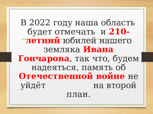  В 2022 году наша область будет отмечать и 210-летний юбилей нашего земляка Ивана Гончарова , так что, будем надеяться, память об Отечественной войне не уйдёт на второй план. 