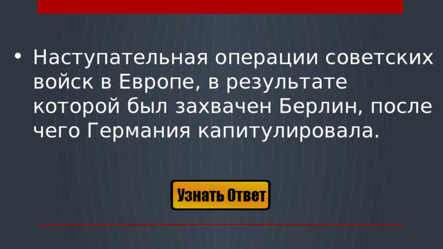 Наступательная операции советских войск в Европе, в результате которой был захвачен Берлин, после чего Германия капитулировала.  