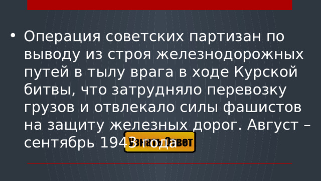 Операция советских партизан по выводу из строя железнодорожных путей в тылу врага в ходе Курской битвы, что затрудняло перевозку грузов и отвлекало силы фашистов на защиту железных дорог. Август – сентябрь 1943 года  