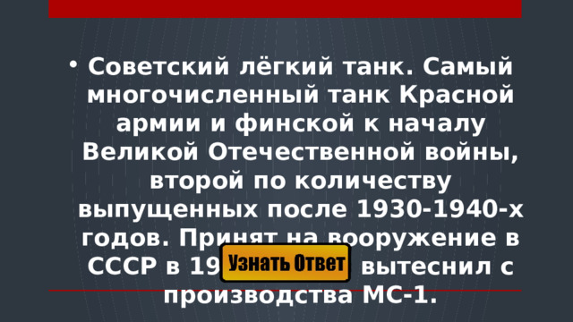 Советский лёгкий танк. Самый многочисленный танк Красной армии и финской к началу Великой Отечественной войны, второй по количеству выпущенных после 1930-1940-х годов. Принят на вооружение в СССР в 1931 году и вытеснил с производства МС-1.  