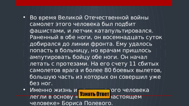 Во время Великой Отечественной войны самолет этого человека был подбит фашистами, и летчик катапультировался. Раненный в обе ноги, он восемнадцать суток добирался до линии фронта. Ему удалось попасть в больницу, но врачам пришлось ампутировать бойцу обе ноги. Он начал летать с протезами. На его счету 11 сбитых самолетов врага и более 80 боевых вылетов, большую часть из которых он совершил уже без ног. Именно жизнь и подвиги этого человека легли в основу «Повести о настоящем человеке» Бориса Полевого.  