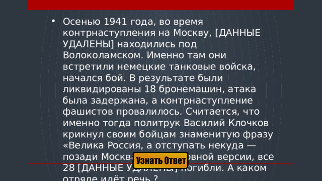 Осенью 1941 года, во время контрнаступления на Москву, [ДАННЫЕ УДАЛЕНЫ] находились под Волоколамском. Именно там они встретили немецкие танковые войска, начался бой. В результате были ликвидированы 18 бронемашин, атака была задержана, а контрнаступление фашистов провалилось. Считается, что именно тогда политрук Василий Клочков крикнул своим бойцам знаменитую фразу «Велика Россия, а отступать некуда — позади Москва!». По основной версии, все 28 [ДАННЫЕ УДАЛЕНЫ] погибли. А каком отряде идёт речь ?  