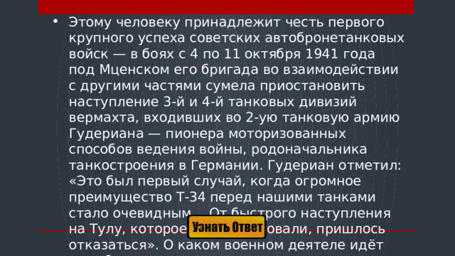 Этому человеку принадлежит честь первого крупного успеха советских автобронетанковых войск — в боях с 4 по 11 октября 1941 года под Мценском его бригада во взаимодействии с другими частями сумела приостановить наступление 3-й и 4-й танковых дивизий вермахта, входивших во 2-ую танковую армию Гудериана — пионера моторизованных способов ведения войны, родоначальника танкостроения в Германии. Гудериан отметил: «Это был первый случай, когда огромное преимущество Т-34 перед нашими танками стало очевидным… От быстрого наступления на Тулу, которое мы планировали, пришлось отказаться». О каком военном деятеле идёт речь ?  