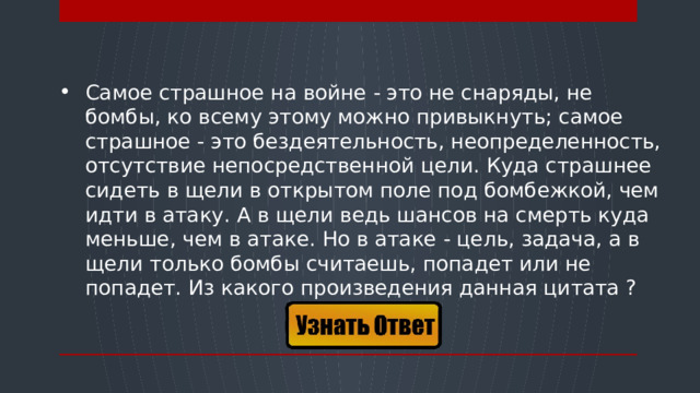 Самое страшное на войне - это не снаряды, не бомбы, ко всему этому можно привыкнуть; самое страшное - это бездеятельность, неопределенность, отсутствие непосредственной цели. Куда страшнее сидеть в щели в открытом поле под бомбежкой, чем идти в атаку. А в щели ведь шансов на смерть куда меньше, чем в атаке. Но в атаке - цель, задача, а в щели только бомбы считаешь, попадет или не попадет. Из какого произведения данная цитата ?   