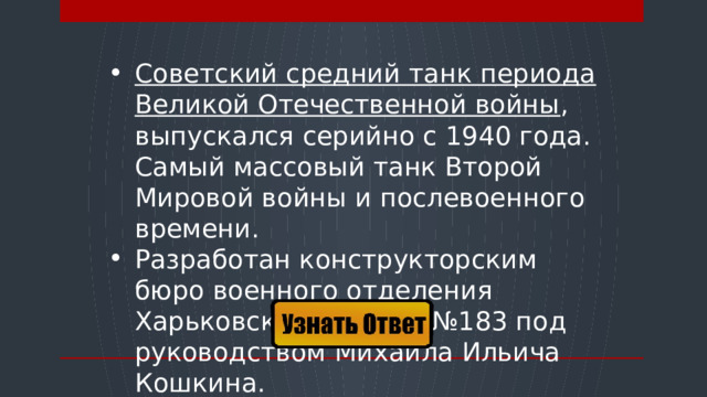 Советский средний танк периода Великой Отечественной войны , выпускался серийно с 1940 года. Самый массовый танк Второй Мировой войны и послевоенного времени. Разработан конструкторским бюро военного отделения Харьковского завода №183 под руководством Михаила Ильича Кошкина.  