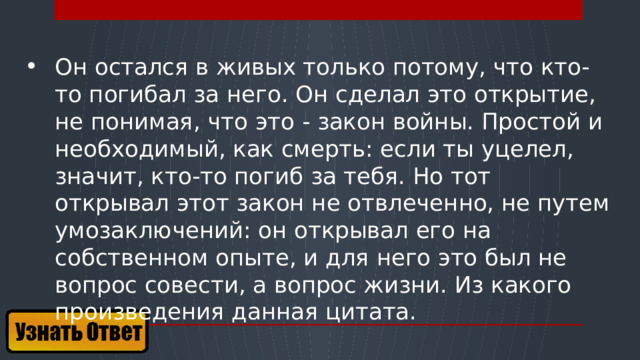 Он остался в живых только потому, что кто-то погибал за него. Он сделал это открытие, не понимая, что это - закон войны. Простой и необходимый, как смерть: если ты уцелел, значит, кто-то погиб за тебя. Но тот открывал этот закон не отвлеченно, не путем умозаключений: он открывал его на собственном опыте, и для него это был не вопрос совести, а вопрос жизни. Из какого произведения данная цитата.  