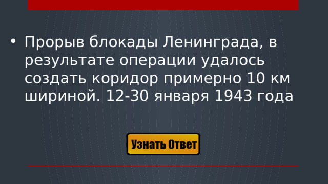 Прорыв блокады Ленинграда, в результате операции удалось создать коридор примерно 10 км шириной. 12-30 января 1943 года  