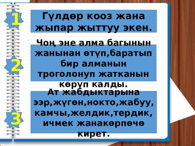 1 Гүлдөр кооз жана жыпар жыттуу экен. Чоң эне алма багынын жанынан өтүп,баратып бир алманын троголонуп жатканын көрүп калды. 2 Ат жабдыктарына ээр,жүгөн,нокто,жабуу,камчы,желдик,тердик,ичмек жанакөрпөчө кирет. 3 