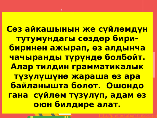  Сөз айкашынын же сүйлөмдүн тутумундагы сөздөр бири-биринен ажырап, өз алдынча чачыранды түрүндө болбойт. Алар тилдин грамматикалык түзүлүшүнө жараша өз ара байланышта болот. Ошондо гана сүйлөм түзүлүп, адам өз оюн билдире алат. 