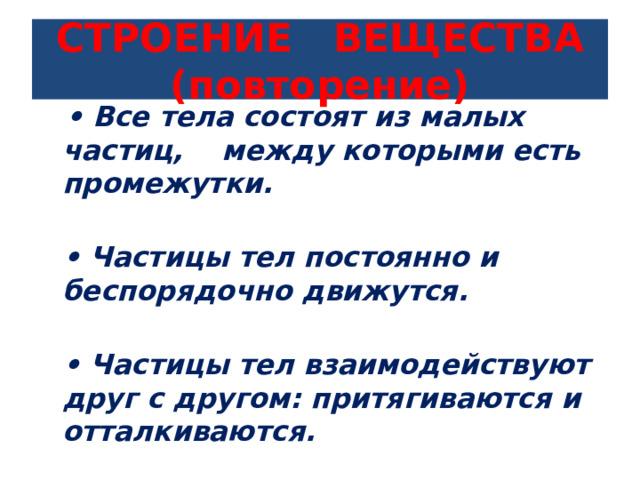 СТРОЕНИЕ ВЕЩЕСТВА (повторение)  • Все тела состоят из малых частиц, между которыми есть промежутки.  • Частицы тел постоянно и беспорядочно движутся.  • Частицы тел взаимодействуют друг с другом: притягиваются и отталкиваются.  