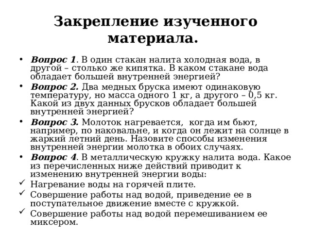 Закрепление изученного материала. Вопрос 1 . В один стакан налита холодная вода, в другой – столько же кипятка. В каком стакане вода обладает большей внутренней энергией? Вопрос 2. Два медных бруска имеют одинаковую температуру, но масса одного 1 кг, а другого – 0,5 кг. Какой из двух данных брусков обладает большей внутренней энергией? Вопрос 3. Молоток нагревается, когда им бьют, например, по наковальне, и когда он лежит на солнце в жаркий летний день. Назовите способы изменения внутренней энергии молотка в обоих случаях. Вопрос 4 . В металлическую кружку налита вода. Какое из перечисленных ниже действий приводит к изменению внутренней энергии воды: Нагревание воды на горячей плите. Совершение работы над водой, приведение ее в поступательное движение вместе с кружкой. Совершение работы над водой перемешиванием ее миксером.  