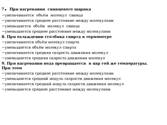 7 . При нагревании свинцового шарика увеличивается объём молекул свинца увеличивается среднее расстояние между молекулами уменьшается объём молекул свинца уменьшается среднее расстояние между молекулами 8. При охлаждении столбика спирта в термометре увеличивается объём молекул спирта уменьшается объём молекул спирта увеличивается средняя скорость движения молекул уменьшается средняя скорость движения молекул 9. При нагревании вода превращается в пар той же температуры. При этом увеличивается среднее расстояние между молекулами уменьшается средний модуль скорости движения молекул увеличивается средний модуль скорости движения молекул уменьшается среднее расстояние между молекулами 