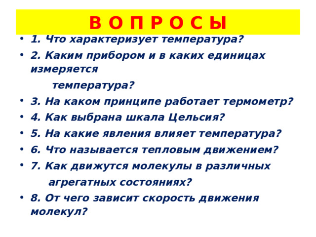 В О П Р О С Ы 1. Что характеризует температура? 2. Каким прибором и в каких единицах измеряется  температура? 3. На каком принципе работает термометр? 4. Как выбрана шкала Цельсия? 5. На какие явления влияет температура? 6. Что называется тепловым движением? 7. Как движутся молекулы в различных  агрегатных состояниях? 8. От чего зависит скорость движения молекул?  