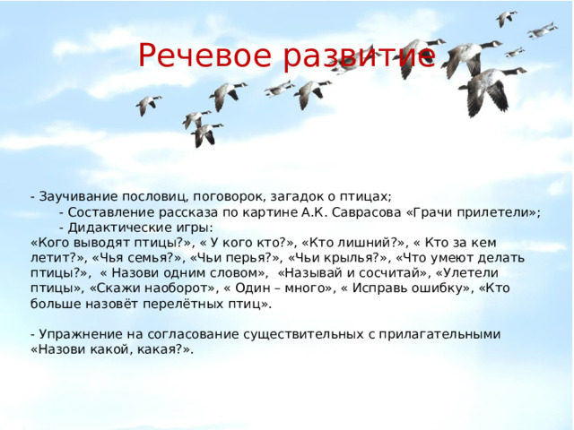 Речевое развитие - Заучивание пословиц, поговорок, загадок о птицах;  - Составление рассказа по картине А.К. Саврасова «Грачи прилетели»;  - Дидактические игры: «Кого выводят птицы?», « У кого кто?», «Кто лишний?», « Кто за кем летит?», «Чья семья?», «Чьи перья?», «Чьи крылья?», «Что умеют делать птицы?», « Назови одним словом», «Называй и сосчитай», «Улетели птицы», «Скажи наоборот», « Один – много», « Исправь ошибку», «Кто больше назовёт перелётных птиц».  - Упражнение на согласование существительных с прилагательными «Назови какой, какая?».  