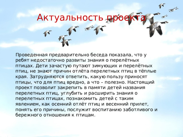 Актуальность проекта Проведенная предварительно беседа показала, что у ребят недостаточно развиты знания о перелётных птицах. Дети зачастую путают зимующих и перелётных птиц, не знают причин отлёта перелетных птиц в тёплые края. Затрудняются ответить, какую пользу приносят птицы, что для птиц вредно, а что – полезно. Настоящий проект позволит закрепить в памяти детей названия перелетных птиц, углубить и расширить знания о перелетных птицах, познакомить детей с таким явлением, как осенний отлёт птиц и весенний прилет, понять его причины, послужит воспитанию заботливого и бережного отношения к птицам. 