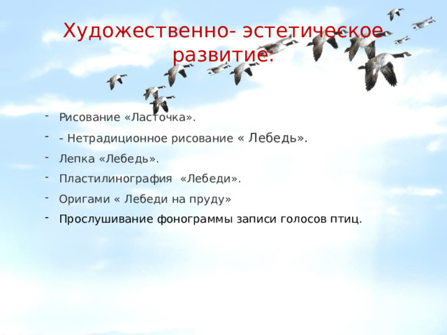 Художественно- эстетическое развитие: Рисование «Ласточка». - Нетрадиционное рисование « Лебедь». Лепка «Лебедь». Пластилинография «Лебеди». Оригами « Лебеди на пруду» Прослушивание фонограммы записи голосов птиц. 