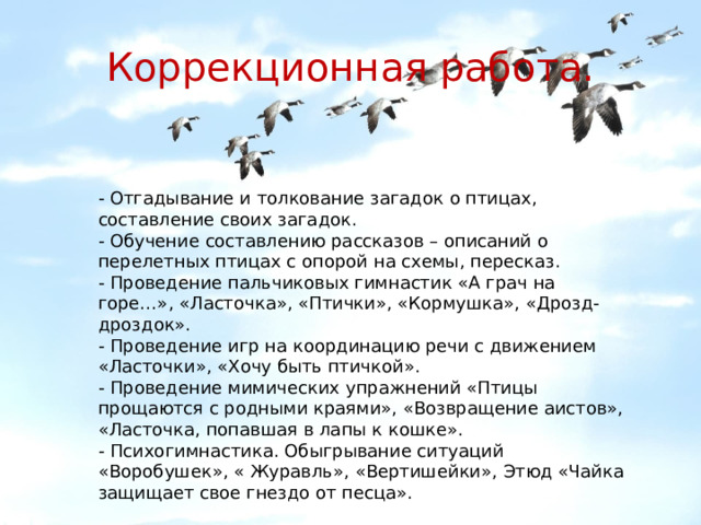 Коррекционная работа. - Отгадывание и толкование загадок о птицах, составление своих загадок. - Обучение составлению рассказов – описаний о перелетных птицах с опорой на схемы, пересказ. - Проведение пальчиковых гимнастик «А грач на горе…», «Ласточка», «Птички», «Кормушка», «Дрозд-дроздок». - Проведение игр на координацию речи с движением «Ласточки», «Хочу быть птичкой». - Проведение мимических упражнений «Птицы прощаются с родными краями», «Возвращение аистов», «Ласточка, попавшая в лапы к кошке». - Психогимнастика. Обыгрывание ситуаций «Воробушек», « Журавль», «Вертишейки», Этюд «Чайка защищает свое гнездо от песца». 