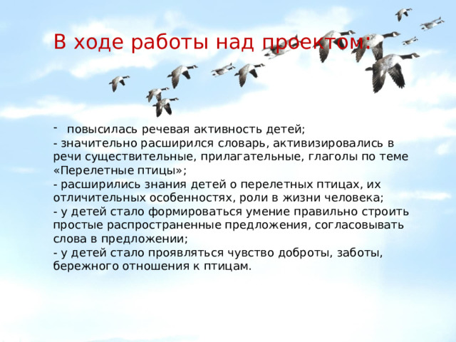 В ходе работы над проектом : повысилась речевая активность детей; - значительно расширился словарь, активизировались в речи существительные, прилагательные, глаголы по теме «Перелетные птицы»; - расширились знания детей о перелетных птицах, их отличительных особенностях, роли в жизни человека; - у детей стало формироваться умение правильно строить простые распространенные предложения, согласовывать слова в предложении; - у детей стало проявляться чувство доброты, заботы, бережного отношения к птицам. 