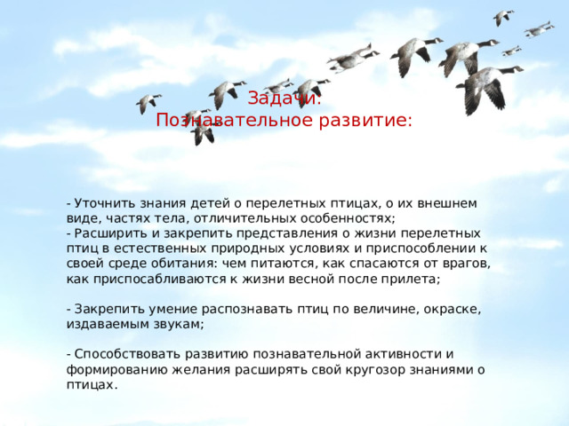 - Уточнить знания детей о перелетных птицах, о их внешнем виде, частях тела, отличительных особенностях; - Расширить и закрепить представления о жизни перелетных птиц в естественных природных условиях и приспособлении к своей среде обитания: чем питаются, как спасаются от врагов, как приспосабливаются к жизни весной после прилета; - Закрепить умение распознавать птиц по величине, окраске, издаваемым звукам; - Способствовать развитию познавательной активности и формированию желания расширять свой кругозор знаниями о птицах. Задачи:  Познавательное развитие: 