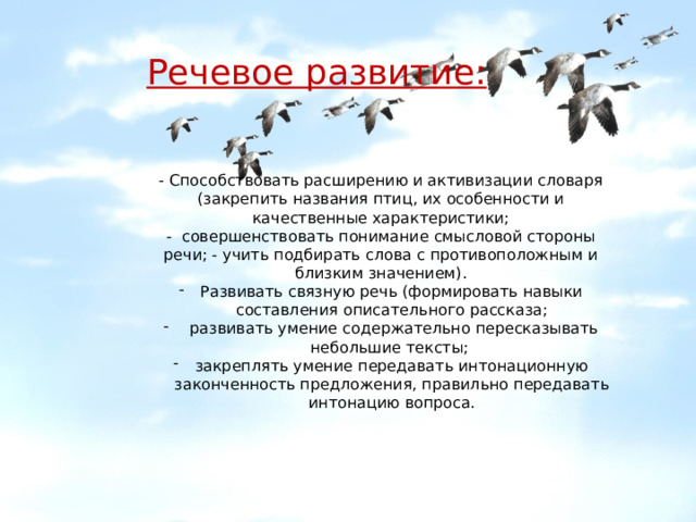   Речевое развитие:   - Способствовать расширению и активизации словаря (закрепить названия птиц, их особенности и качественные характеристики; - совершенствовать понимание смысловой стороны речи; - учить подбирать слова с противоположным и близким значением). Развивать связную речь (формировать навыки составления описательного рассказа;  развивать умение содержательно пересказывать небольшие тексты; закреплять умение передавать интонационную законченность предложения, правильно передавать интонацию вопроса. 