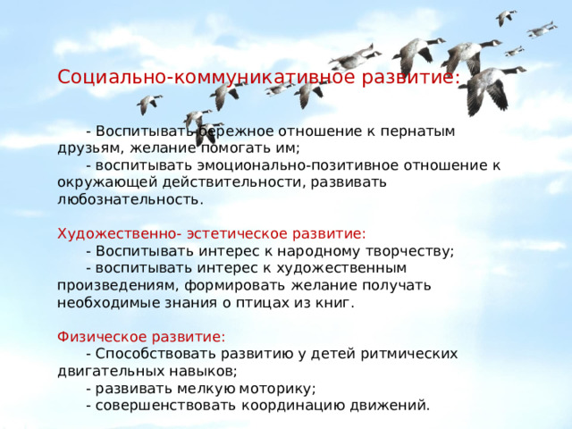 Социально-коммуникативное развитие:  - Воспитывать бережное отношение к пернатым друзьям, желание помогать им;  - воспитывать эмоционально-позитивное отношение к окружающей действительности, развивать любознательность. Художественно- эстетическое развитие:  - Воспитывать интерес к народному творчеству;  - воспитывать интерес к художественным произведениям, формировать желание получать необходимые знания о птицах из книг. Физическое развитие:  - Способствовать развитию у детей ритмических двигательных навыков;  - развивать мелкую моторику;  - совершенствовать координацию движений. 