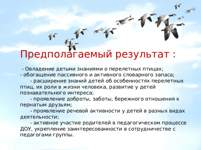   Предполагаемый результат :  - Овладение детьми знаниями о перелетных птицах; - обогащение пассивного и активного словарного запаса;  - расширение знаний детей об особенностях перелетных птиц, их роли в жизни человека, развитие у детей познавательного интереса;  - проявление доброты, заботы, бережного отношения к пернатым друзьям;  - проявление речевой активности у детей в разных видах деятельности;  - активное участие родителей в педагогическом процессе ДОУ, укрепление заинтересованности в сотрудничестве с педагогами группы. 