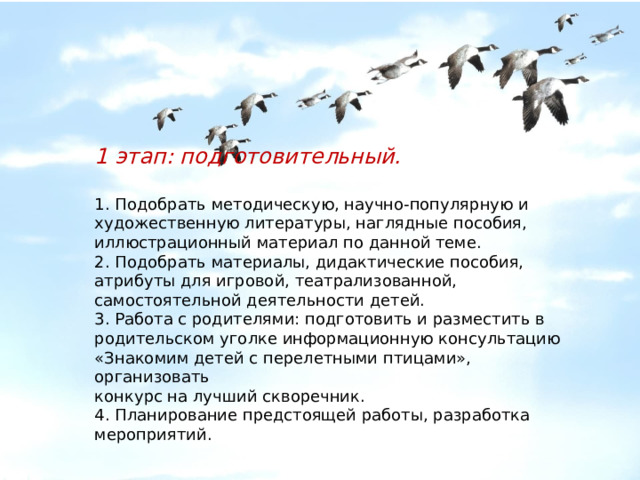     1 этап: подготовительный.   1. Подобрать методическую, научно-популярную и художественную литературы, наглядные пособия, иллюстрационный материал по данной теме. 2. Подобрать материалы, дидактические пособия, атрибуты для игровой, театрализованной, самостоятельной деятельности детей. 3. Работа с родителями: подготовить и разместить в родительском уголке информационную консультацию «Знакомим детей с перелетными птицами», организовать конкурс на лучший скворечник. 4. Планирование предстоящей работы, разработка мероприятий. 