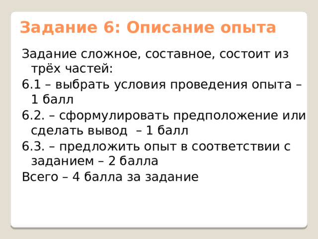 Задание 6: Описание опыта Задание сложное, составное, состоит из трёх частей: 6.1 – выбрать условия проведения опыта – 1 балл 6.2. – сформулировать предположение или сделать вывод – 1 балл 6.3. – предложить опыт в соответствии с заданием – 2 балла Всего – 4 балла за задание 