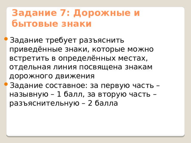 Задание 7: Дорожные и бытовые знаки Задание требует разъяснить приведённые знаки, которые можно встретить в определённых местах, отдельная линия посвящена знакам дорожного движения Задание составное: за первую часть – назывную – 1 балл, за вторую часть – разъяснительную – 2 балла 