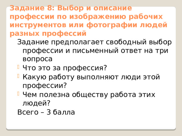 Задание 8: Выбор и описание профессии по изображению рабочих инструментов или фотографии людей разных профессий Задание предполагает свободный выбор профессии и письменный ответ на три вопроса Что это за профессия? Какую работу выполняют люди этой профессии? Чем полезна обществу работа этих людей? Всего – 3 балла 