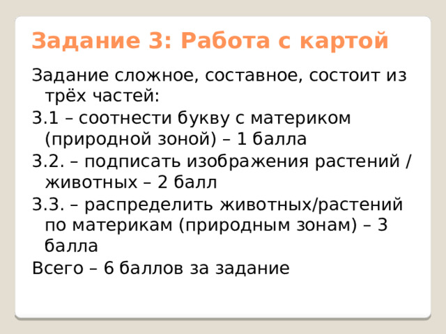 Задание 3: Работа с картой Задание сложное, составное, состоит из трёх частей: 3.1 – соотнести букву с материком (природной зоной) – 1 балла 3.2. – подписать изображения растений / животных – 2 балл 3.3. – распределить животных/растений по материкам (природным зонам) – 3 балла Всего – 6 баллов за задание 