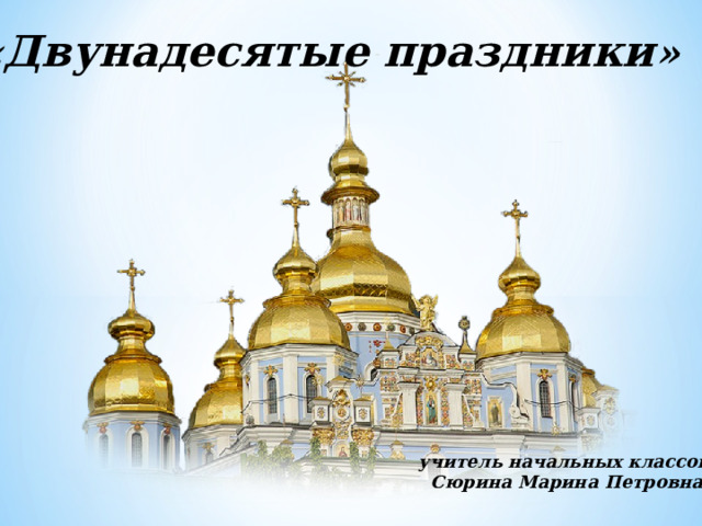 « Двунадесятые праздники »   учитель начальных классов Сюрина Марина Петровна    