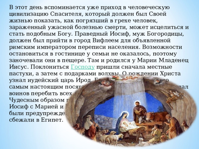 В этот день вспоминается уже приход в человеческую цивилизацию Спасителя, который должен был Своей жизнью показать, как погрязший в грехе человек, зараженный ужасной болезнью смерти, может исцелиться и стать подобным Богу. Праведный Иосиф, муж Богородицы, должен был прийти в город Вифлеем для объявленной римским императором переписи населения. Возможности остановиться в гостинице у семьи не оказалось, поэтому заночевали они в пещере. Там и родился у Марии Младенец Иисус. Поклониться Господу пришли сначала местные пастухи, а затем с подарками волхвы. О рождении Христа узнал иудейский царь Ирод. Боясь, что событие стало самым настоящим посягательством на его власть, он послал воинов перебить всех младенцев в Вифлееме. Чудесным образом праведный Иосиф с Марией и Иисусом были предупреждены и сбежали в Египет. 