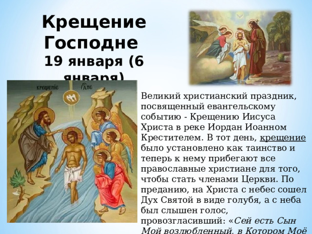 Крещение Господне 19 января (6 января) Великий христианский праздник, посвященный евангельскому событию - Крещению Иисуса Христа в реке Иордан Иоанном Крестителем. В тот день, крещение было установлено как таинство и теперь к нему прибегают все православные христиане для того, чтобы стать членами Церкви. По преданию, на Христа с небес сошел Дух Святой в виде голубя, а с неба был слышен голос, провозгласивший: « Сей есть Сын Мой возлюбленный, в Котором Моё благоволение » 