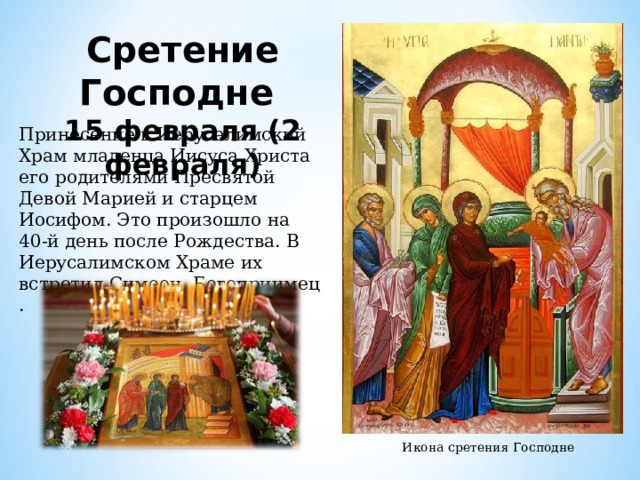 Сретение Господне 15 февраля (2 февраля) Принесение в Иерусалимский Храм младенца Иисуса Христа его родителями Пресвятой Девой Марией и старцем Иосифом. Это произошло на 40-й день после Рождества. В Иерусалимском Храме их встретил Симеон Богоприимец . Икона сретения Господне 