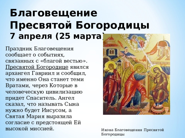 Благовещение Пресвятой Богородицы  7 апреля (25 марта) Праздник Благовещения сообщает о событиях, связанных с «благой вестью». Пресвятой Богородице явился архангел Гавриил и сообщил, что именно Она станет теми Вратами, через Которые в человеческую цивилизацию придет Спаситель. Ангел сказал, что называть Сына нужно будет Иисусом, а Святая Мария выразила согласие с предстоящей Ей высокой миссией. Икона Благовещения Пресвятой Богородицы 