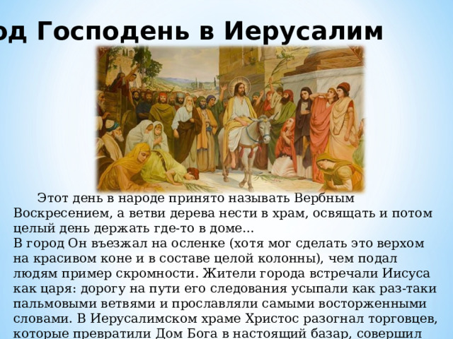 Вход Господень в Иерусалим  Этот день в народе принято называть Вербным Воскресением, а ветви дерева нести в храм, освящать и потом целый день держать где-то в доме… В город Он въезжал на осленке (хотя мог сделать это верхом на красивом коне и в составе целой колонны), чем подал людям пример скромности. Жители города встречали Иисуса как царя: дорогу на пути его следования усыпали как раз-таки пальмовыми ветвями и прославляли самыми восторженными словами. В Иерусалимском храме Христос разогнал торговцев, которые превратили Дом Бога в настоящий базар, совершил исцеления больных людей и удалился в город Вифанию. 