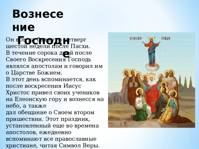 Вознесение Господне Он всегда бывает в четверг шестой недели после Пасхи. В течение сорока дней после Своего Воскресения Господь являлся апостолам и говорил им о Царстве Божием. В этот день вспоминается, как после воскресения Иисус Христос привел своих учеников на Елеонскую гору и вознесся на небо, а также дал обещание о Своем втором пришествии. Этот праздник, установленный еще во времена апостолов, ежедневно вспоминают все православные христиане, читая Символ Веры.     