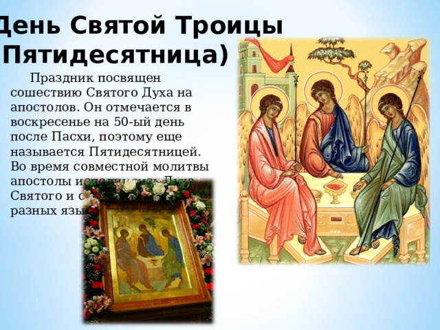 День Святой Троицы (Пятидесятница)  Праздник посвящен сошествию Святого Духа на апостолов. Он отмечается в воскресенье на 50-ый день после Пасхи, поэтому еще называется Пятидесятницей. Во время совместной молитвы апостолы исполнились Духа Святого и стали говорить на разных языках. 