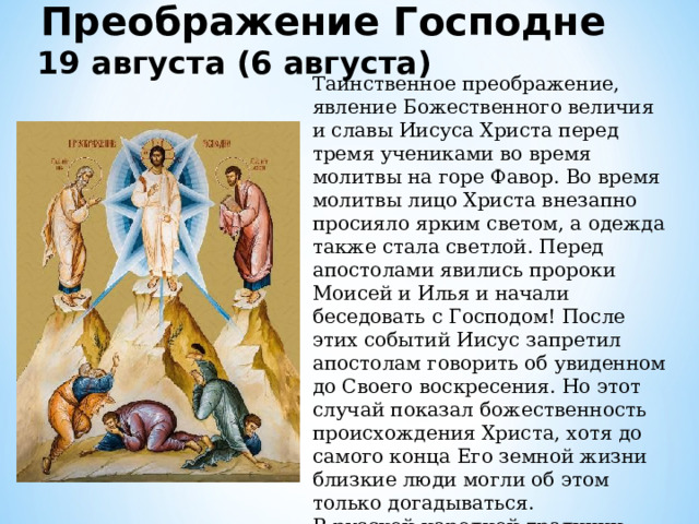 Преображение Господне 19 августа (6 августа)  Таинственное преображение, явление Божественного величия и славы Иисуса Христа перед тремя учениками во время молитвы на горе Фавор. Во время молитвы лицо Христа внезапно просияло ярким светом, а одежда также стала светлой. Перед апостолами явились пророки Моисей и Илья и начали беседовать с Господом! После этих событий Иисус запретил апостолам говорить об увиденном до Своего воскресения. Но этот случай показал божественность происхождения Христа, хотя до самого конца Его земной жизни близкие люди могли об этом только догадываться. В русской народной традиции этот праздник также называется «Яблочный Спас». 