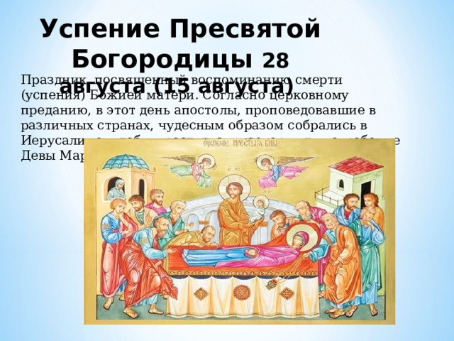 Успение Пресвятой Богородицы 28 августа (15 августа) Праздник, посвященный воспоминанию смерти (успения) Божией матери. Согласно церковному преданию, в этот день апостолы, проповедовавшие в различных странах, чудесным образом собрались в Иерусалиме, чтобы проститься и совершить погребение Девы Марии. 